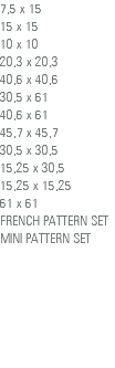 7,5 x 15 15 x 15 10 x 10 20,3 x 20,3 40,6 x 40,6 30,5 x 61 40,6 x 61 45,7 x 45,7 30,5 x 30,5 15,25 x 30,5 15,25 x 15,25 61 x 61 FRENCH PATTERN SET MINI PATTERN SET 