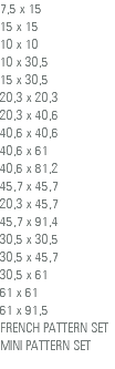 7,5 x 15 15 x 15 10 x 10 10 x 30,5 15 x 30,5 20,3 x 20,3 20,3 x 40,6 40,6 x 40,6 40,6 x 61 40,6 x 81,2 45,7 x 45,7 20,3 x 45,7 45,7 x 91,4 30,5 x 30,5 30,5 x 45,7 30,5 x 61 61 x 61 61 x 91,5 FRENCH PATTERN SET MINI PATTERN SET 