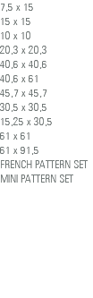 7,5 x 15 15 x 15 10 x 10 20,3 x 20,3 40,6 x 40,6 40,6 x 61 45,7 x 45,7 30,5 x 30,5 15,25 x 30,5 61 x 61 61 x 91,5 FRENCH PATTERN SET MINI PATTERN SET 